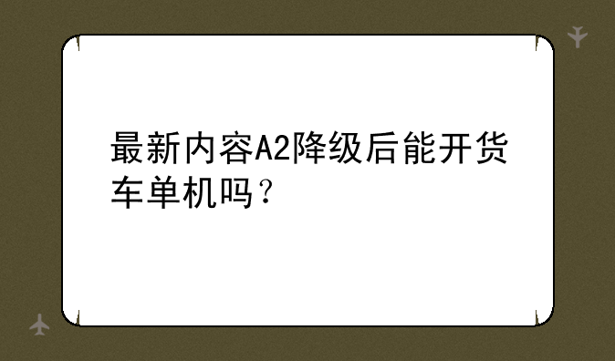 最新内容A2降级后能开货车单机吗？