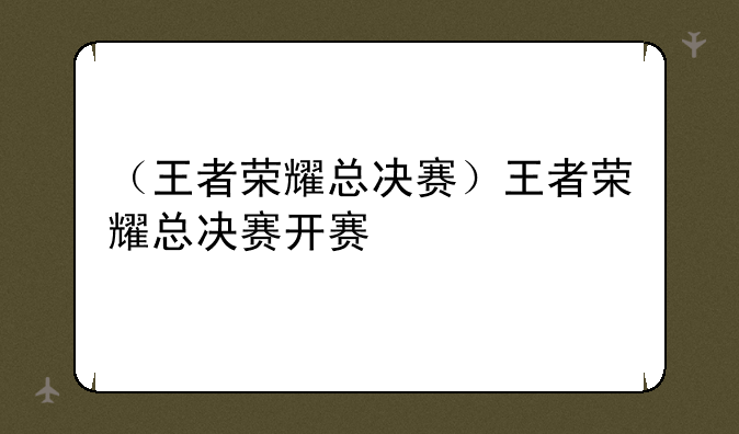 （王者荣耀总决赛）王者荣耀总决赛开赛